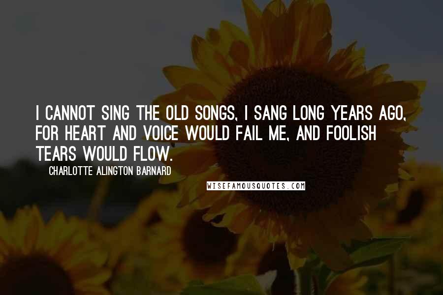 Charlotte Alington Barnard Quotes: I cannot sing the old songs, I sang long years ago, For heart and voice would fail me, And foolish tears would flow.