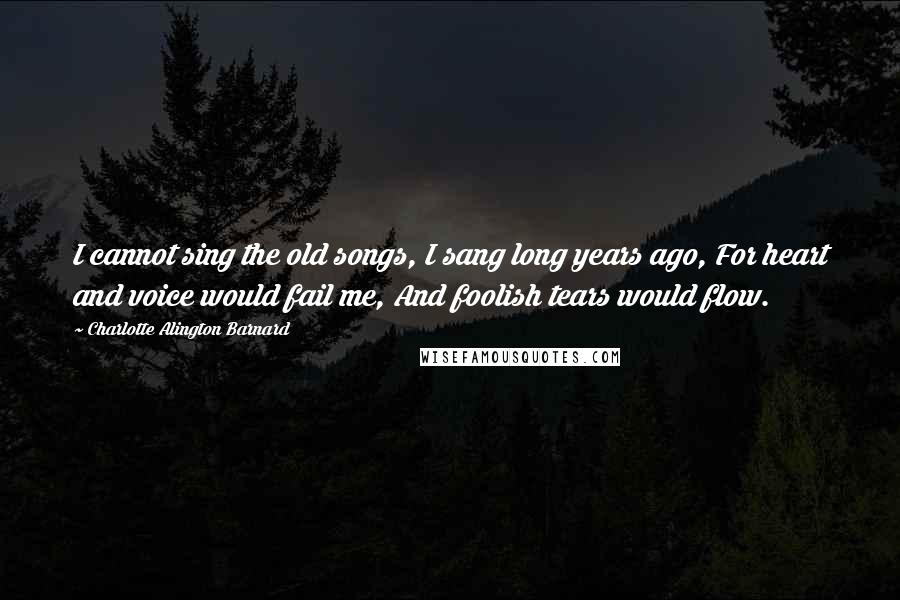 Charlotte Alington Barnard Quotes: I cannot sing the old songs, I sang long years ago, For heart and voice would fail me, And foolish tears would flow.