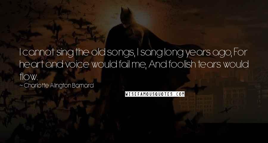 Charlotte Alington Barnard Quotes: I cannot sing the old songs, I sang long years ago, For heart and voice would fail me, And foolish tears would flow.