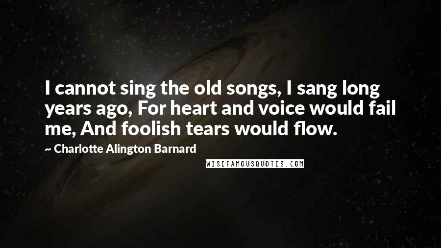 Charlotte Alington Barnard Quotes: I cannot sing the old songs, I sang long years ago, For heart and voice would fail me, And foolish tears would flow.