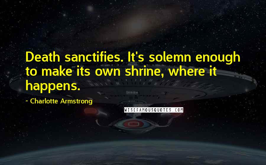 Charlotte Armstrong Quotes: Death sanctifies. It's solemn enough to make its own shrine, where it happens.