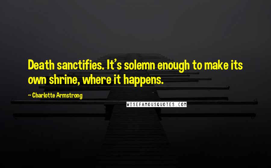 Charlotte Armstrong Quotes: Death sanctifies. It's solemn enough to make its own shrine, where it happens.