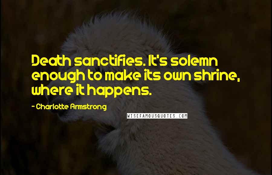 Charlotte Armstrong Quotes: Death sanctifies. It's solemn enough to make its own shrine, where it happens.