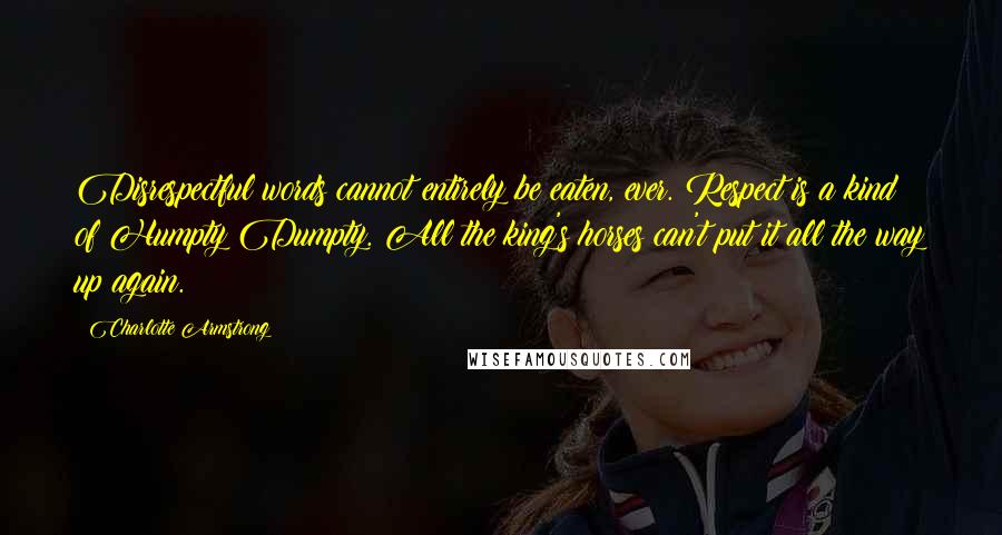 Charlotte Armstrong Quotes: Disrespectful words cannot entirely be eaten, ever. Respect is a kind of Humpty Dumpty. All the king's horses can't put it all the way up again.