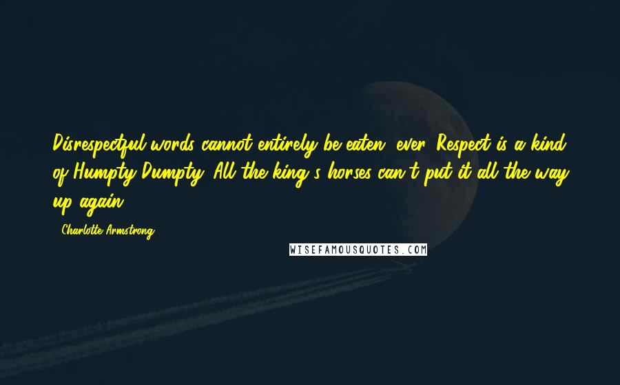 Charlotte Armstrong Quotes: Disrespectful words cannot entirely be eaten, ever. Respect is a kind of Humpty Dumpty. All the king's horses can't put it all the way up again.