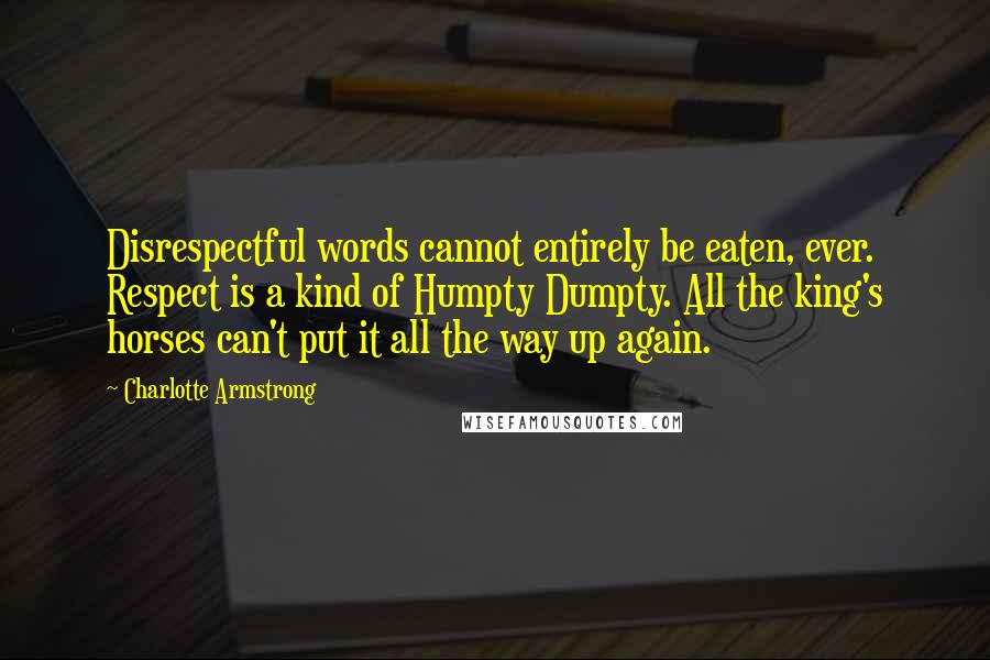 Charlotte Armstrong Quotes: Disrespectful words cannot entirely be eaten, ever. Respect is a kind of Humpty Dumpty. All the king's horses can't put it all the way up again.