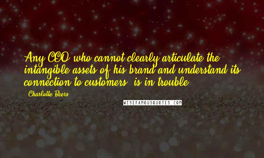 Charlotte Beers Quotes: Any CEO who cannot clearly articulate the intangible assets of his brand and understand its connection to customers, is in trouble.