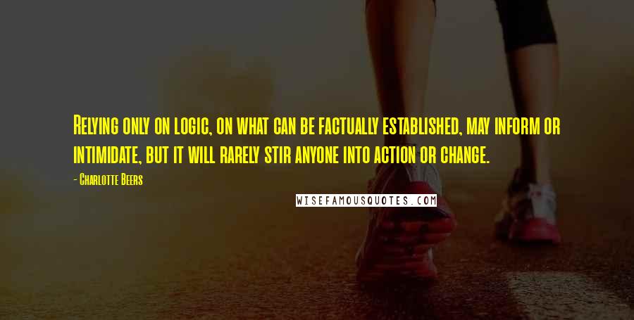 Charlotte Beers Quotes: Relying only on logic, on what can be factually established, may inform or intimidate, but it will rarely stir anyone into action or change.