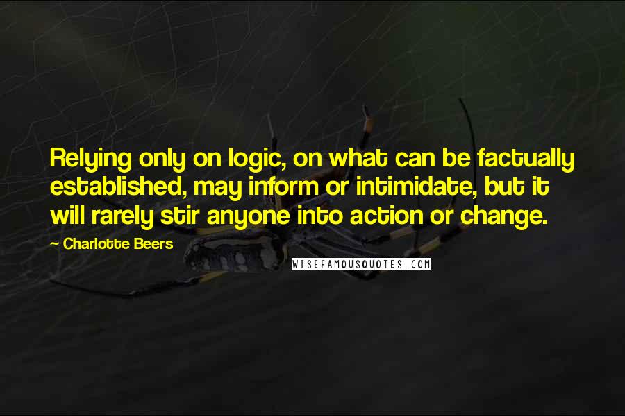 Charlotte Beers Quotes: Relying only on logic, on what can be factually established, may inform or intimidate, but it will rarely stir anyone into action or change.
