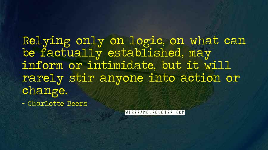 Charlotte Beers Quotes: Relying only on logic, on what can be factually established, may inform or intimidate, but it will rarely stir anyone into action or change.