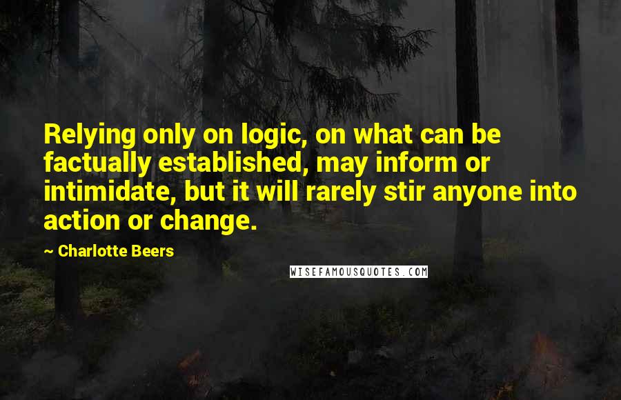 Charlotte Beers Quotes: Relying only on logic, on what can be factually established, may inform or intimidate, but it will rarely stir anyone into action or change.
