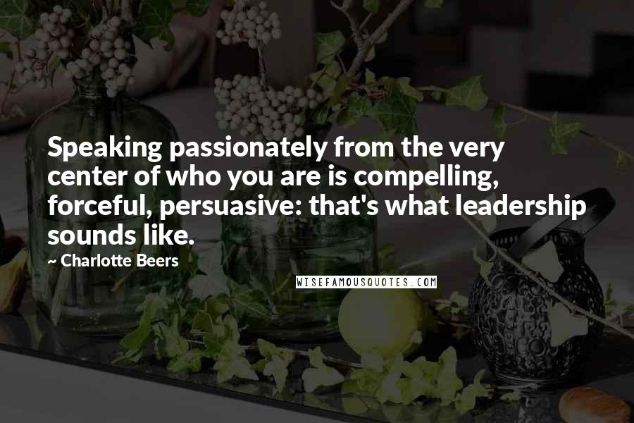 Charlotte Beers Quotes: Speaking passionately from the very center of who you are is compelling, forceful, persuasive: that's what leadership sounds like.