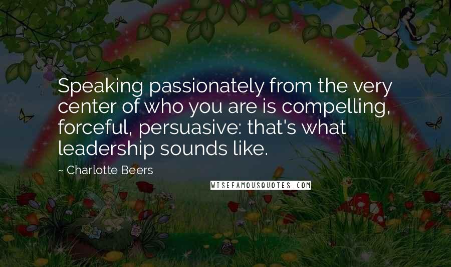 Charlotte Beers Quotes: Speaking passionately from the very center of who you are is compelling, forceful, persuasive: that's what leadership sounds like.