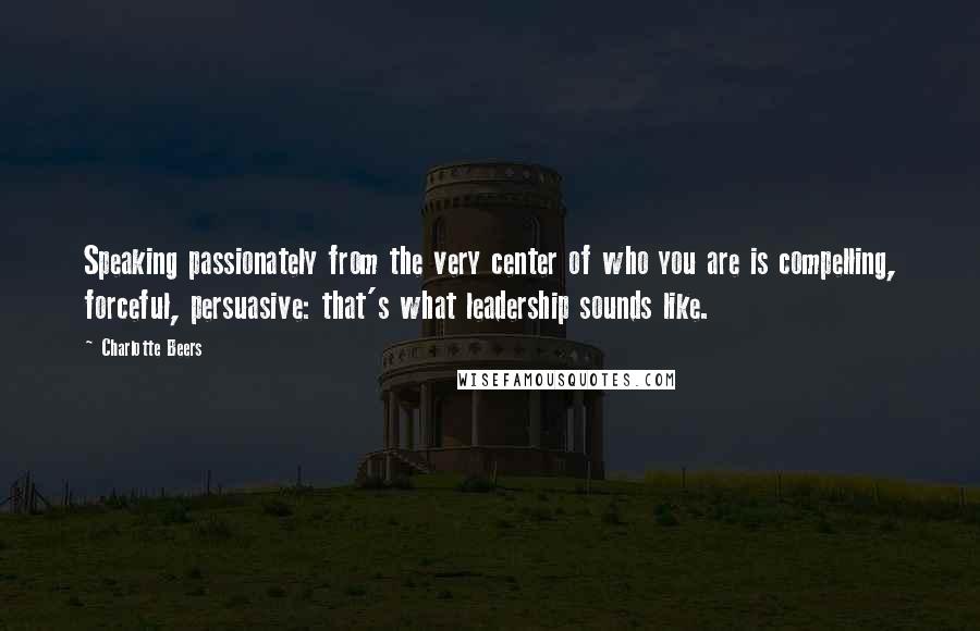 Charlotte Beers Quotes: Speaking passionately from the very center of who you are is compelling, forceful, persuasive: that's what leadership sounds like.