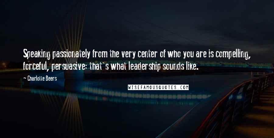 Charlotte Beers Quotes: Speaking passionately from the very center of who you are is compelling, forceful, persuasive: that's what leadership sounds like.