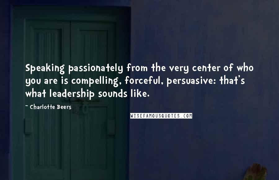 Charlotte Beers Quotes: Speaking passionately from the very center of who you are is compelling, forceful, persuasive: that's what leadership sounds like.