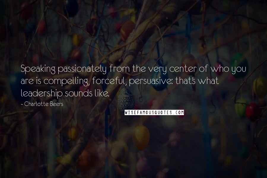 Charlotte Beers Quotes: Speaking passionately from the very center of who you are is compelling, forceful, persuasive: that's what leadership sounds like.