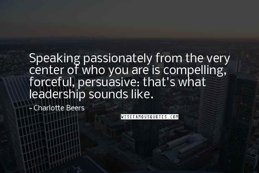 Charlotte Beers Quotes: Speaking passionately from the very center of who you are is compelling, forceful, persuasive: that's what leadership sounds like.