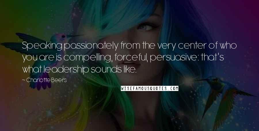 Charlotte Beers Quotes: Speaking passionately from the very center of who you are is compelling, forceful, persuasive: that's what leadership sounds like.