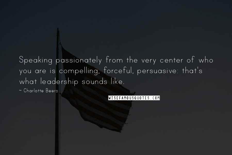 Charlotte Beers Quotes: Speaking passionately from the very center of who you are is compelling, forceful, persuasive: that's what leadership sounds like.