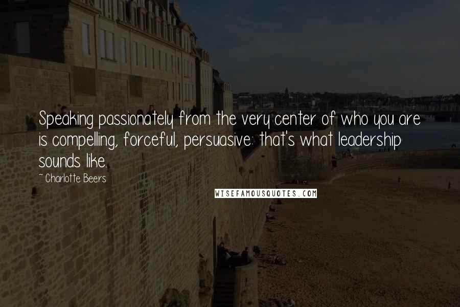 Charlotte Beers Quotes: Speaking passionately from the very center of who you are is compelling, forceful, persuasive: that's what leadership sounds like.