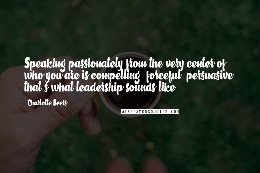 Charlotte Beers Quotes: Speaking passionately from the very center of who you are is compelling, forceful, persuasive: that's what leadership sounds like.