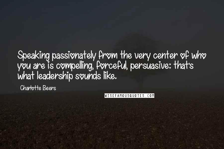 Charlotte Beers Quotes: Speaking passionately from the very center of who you are is compelling, forceful, persuasive: that's what leadership sounds like.