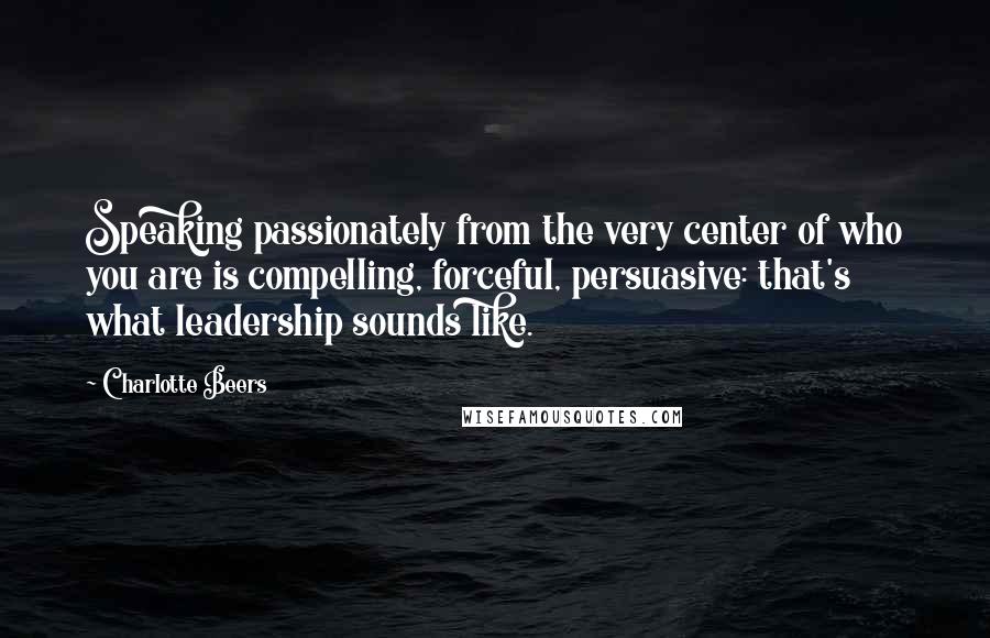 Charlotte Beers Quotes: Speaking passionately from the very center of who you are is compelling, forceful, persuasive: that's what leadership sounds like.