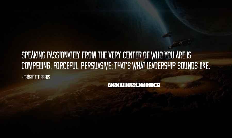 Charlotte Beers Quotes: Speaking passionately from the very center of who you are is compelling, forceful, persuasive: that's what leadership sounds like.