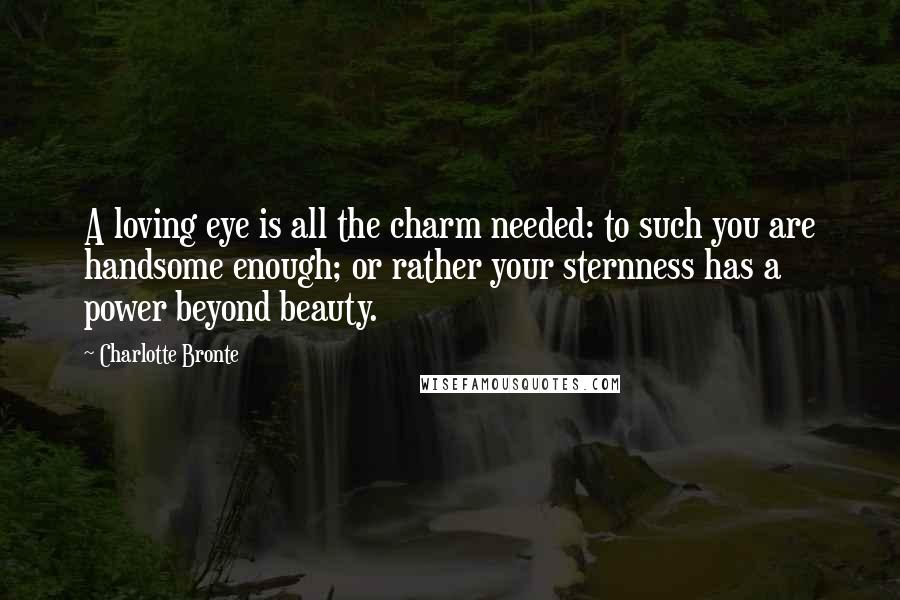 Charlotte Bronte Quotes: A loving eye is all the charm needed: to such you are handsome enough; or rather your sternness has a power beyond beauty.