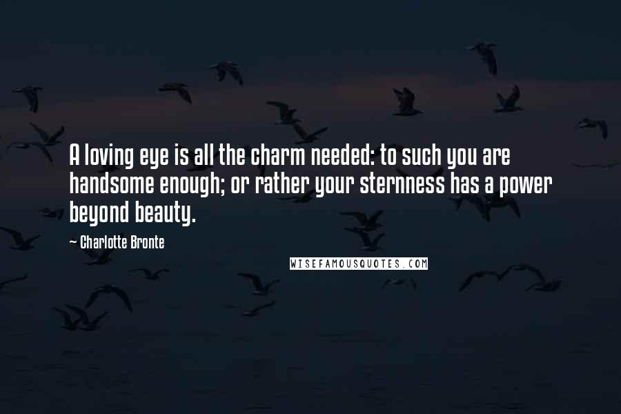 Charlotte Bronte Quotes: A loving eye is all the charm needed: to such you are handsome enough; or rather your sternness has a power beyond beauty.
