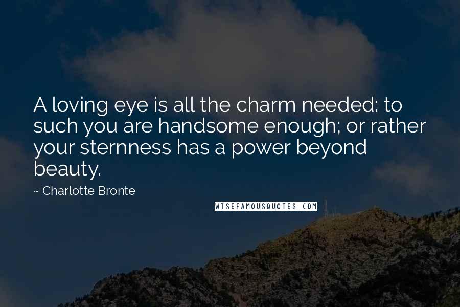 Charlotte Bronte Quotes: A loving eye is all the charm needed: to such you are handsome enough; or rather your sternness has a power beyond beauty.