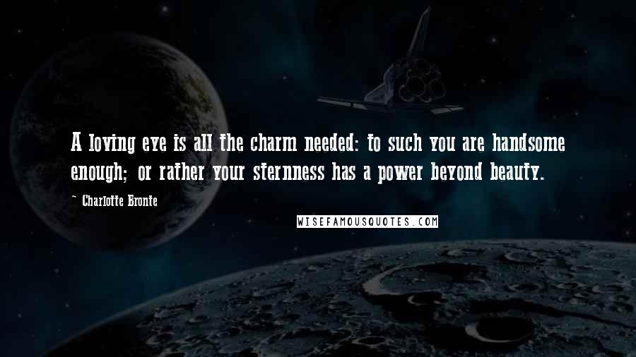 Charlotte Bronte Quotes: A loving eye is all the charm needed: to such you are handsome enough; or rather your sternness has a power beyond beauty.