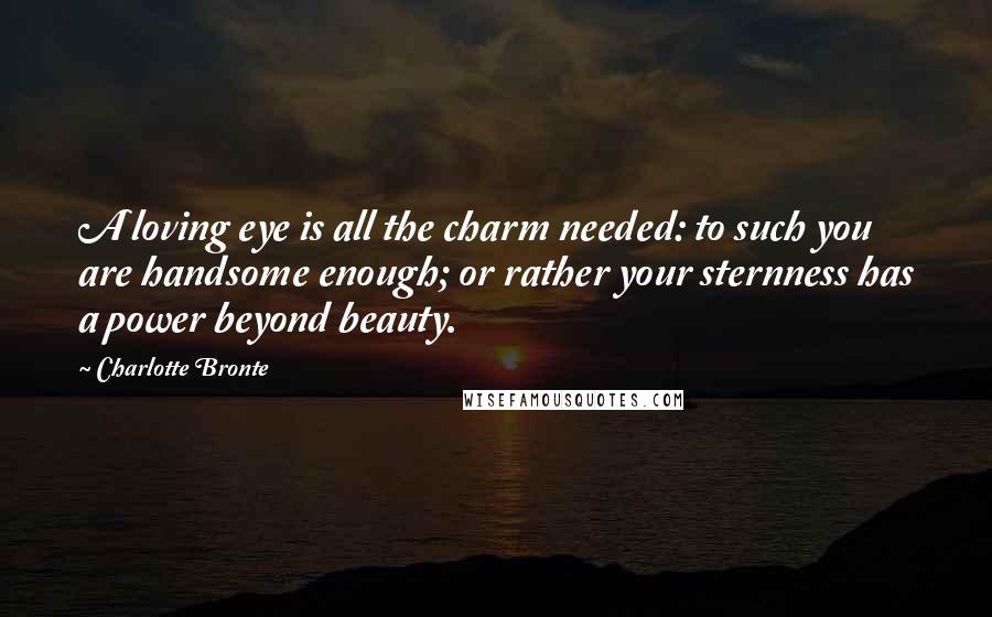 Charlotte Bronte Quotes: A loving eye is all the charm needed: to such you are handsome enough; or rather your sternness has a power beyond beauty.