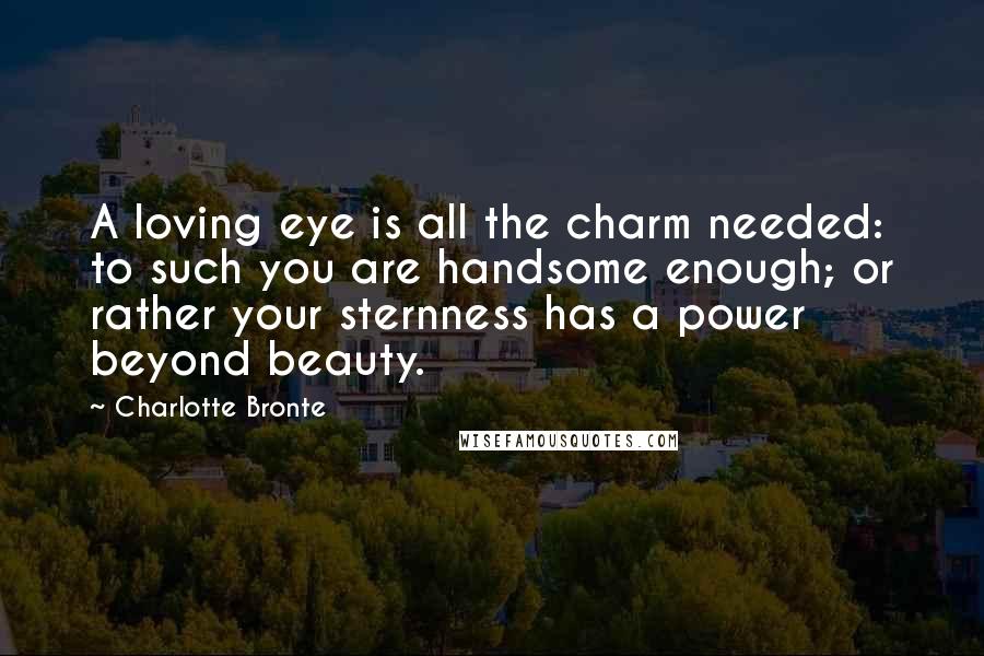 Charlotte Bronte Quotes: A loving eye is all the charm needed: to such you are handsome enough; or rather your sternness has a power beyond beauty.