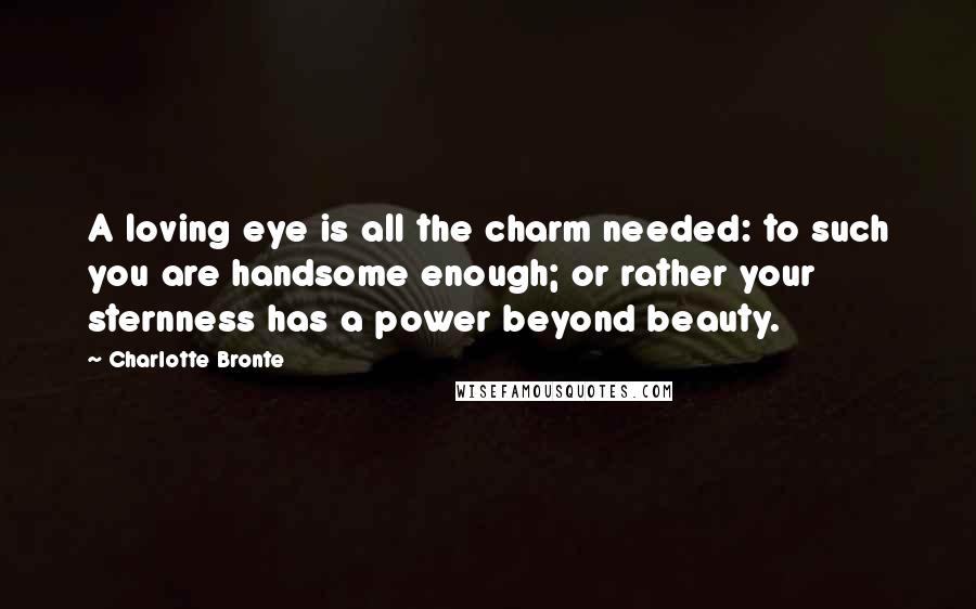 Charlotte Bronte Quotes: A loving eye is all the charm needed: to such you are handsome enough; or rather your sternness has a power beyond beauty.