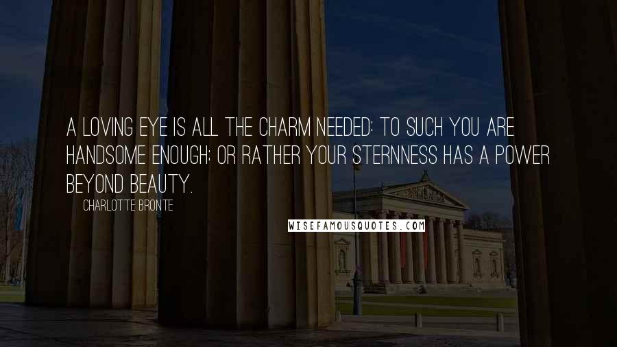 Charlotte Bronte Quotes: A loving eye is all the charm needed: to such you are handsome enough; or rather your sternness has a power beyond beauty.
