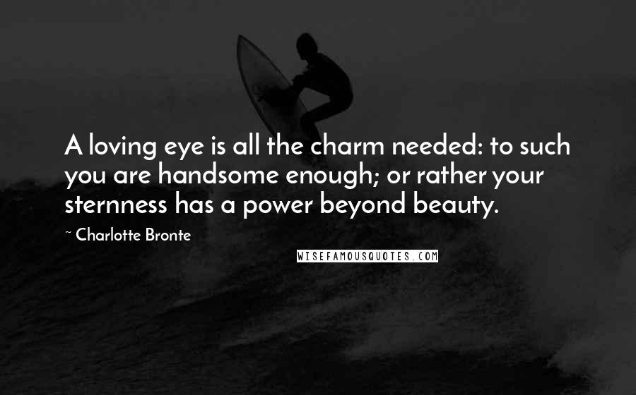 Charlotte Bronte Quotes: A loving eye is all the charm needed: to such you are handsome enough; or rather your sternness has a power beyond beauty.