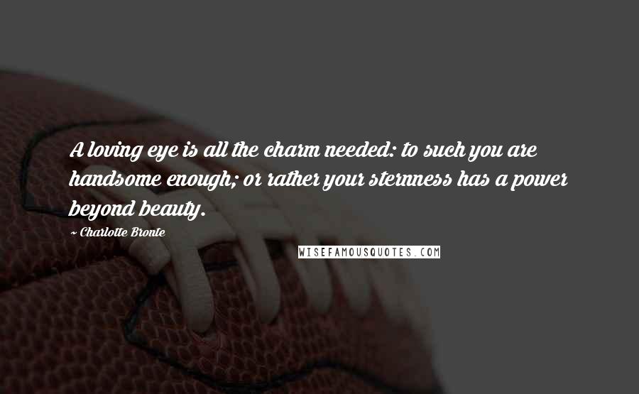 Charlotte Bronte Quotes: A loving eye is all the charm needed: to such you are handsome enough; or rather your sternness has a power beyond beauty.