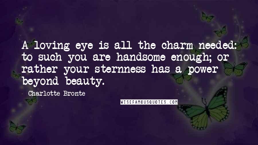 Charlotte Bronte Quotes: A loving eye is all the charm needed: to such you are handsome enough; or rather your sternness has a power beyond beauty.