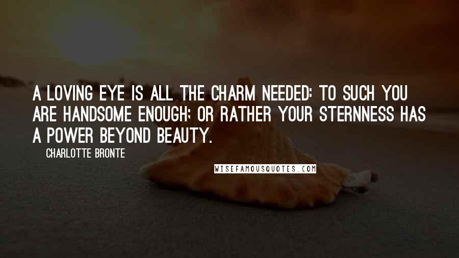 Charlotte Bronte Quotes: A loving eye is all the charm needed: to such you are handsome enough; or rather your sternness has a power beyond beauty.