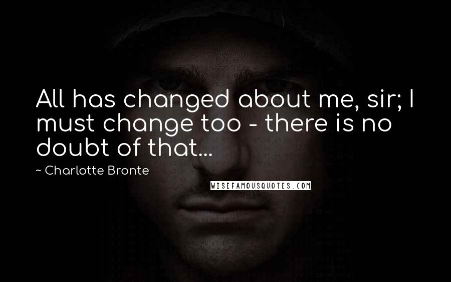 Charlotte Bronte Quotes: All has changed about me, sir; I must change too - there is no doubt of that...