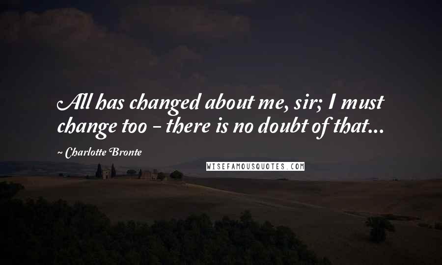 Charlotte Bronte Quotes: All has changed about me, sir; I must change too - there is no doubt of that...