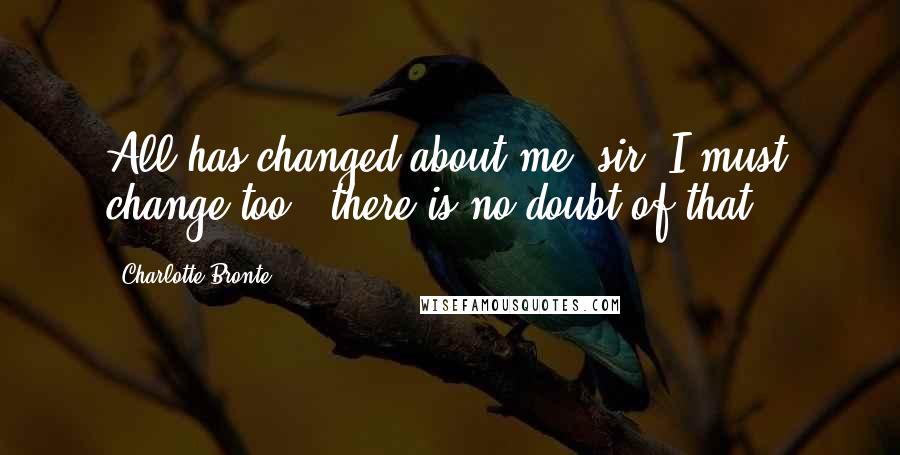 Charlotte Bronte Quotes: All has changed about me, sir; I must change too - there is no doubt of that...