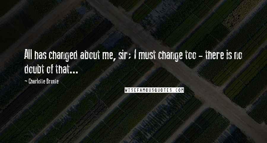 Charlotte Bronte Quotes: All has changed about me, sir; I must change too - there is no doubt of that...