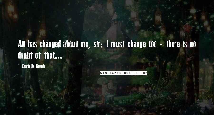 Charlotte Bronte Quotes: All has changed about me, sir; I must change too - there is no doubt of that...