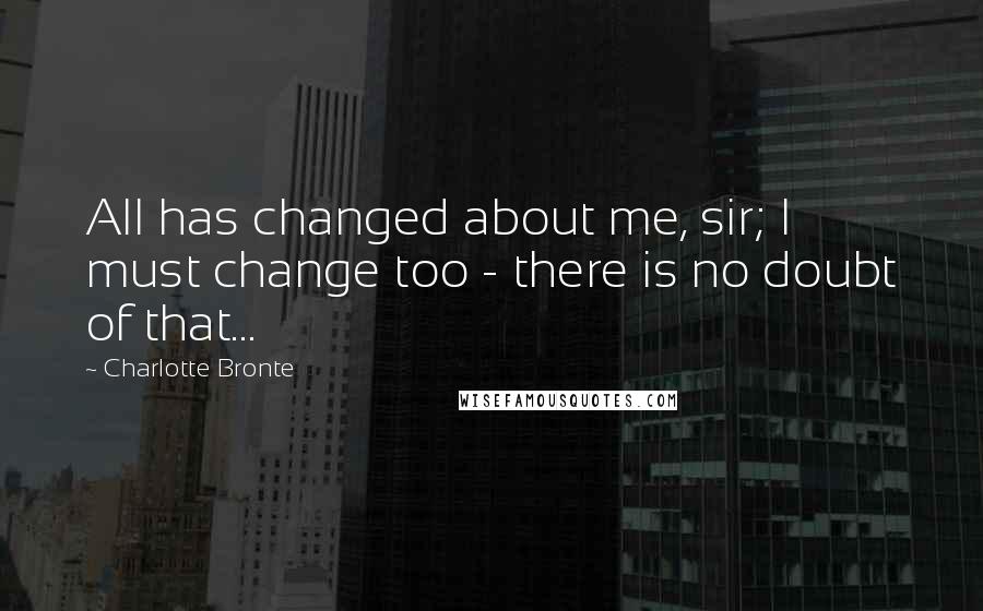 Charlotte Bronte Quotes: All has changed about me, sir; I must change too - there is no doubt of that...