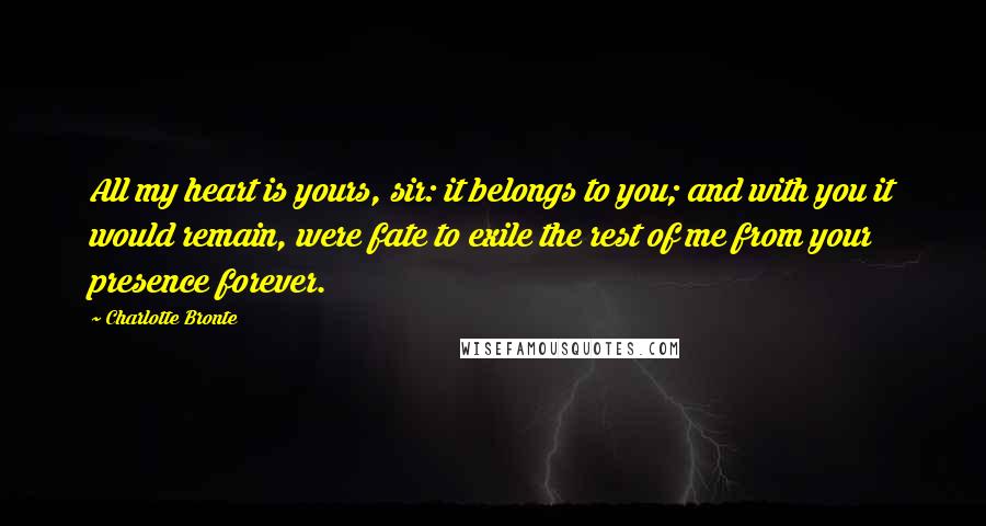 Charlotte Bronte Quotes: All my heart is yours, sir: it belongs to you; and with you it would remain, were fate to exile the rest of me from your presence forever.