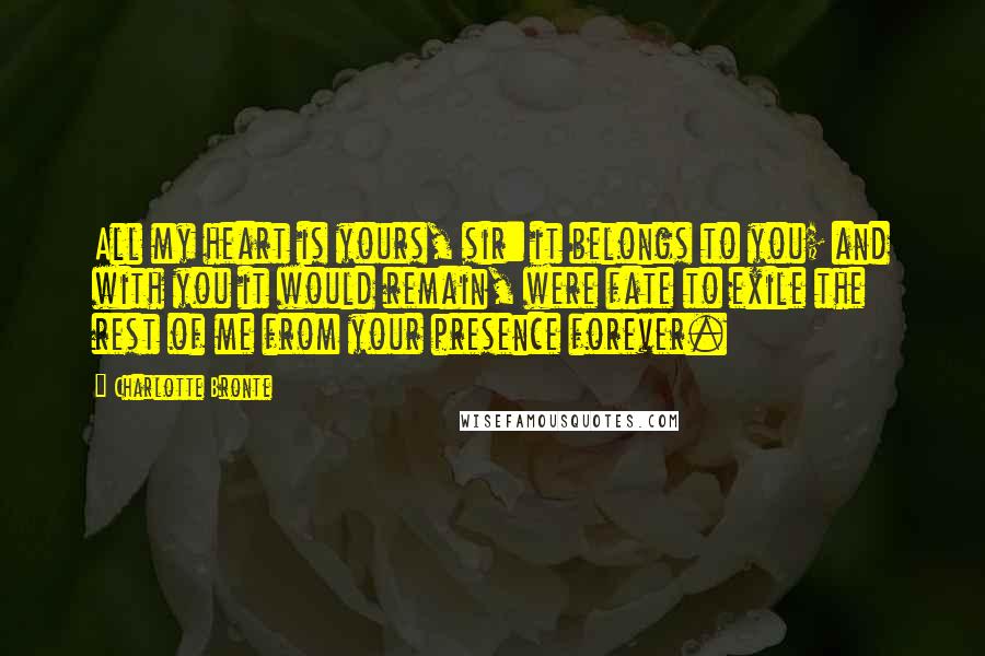 Charlotte Bronte Quotes: All my heart is yours, sir: it belongs to you; and with you it would remain, were fate to exile the rest of me from your presence forever.