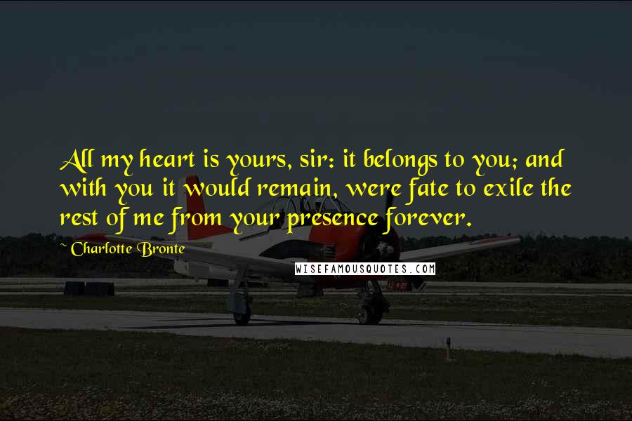 Charlotte Bronte Quotes: All my heart is yours, sir: it belongs to you; and with you it would remain, were fate to exile the rest of me from your presence forever.